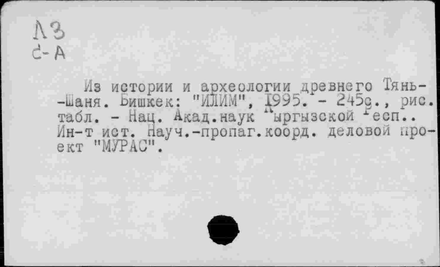 ﻿лг d-A
Из истории и археологии древнего Тянь--кіаня. Бишкек: "ИЛИМ", 1995. - 245д.» рис табл. - Нац. Акад.наук ыргызской хесп.. Ин-т ист. Науч.-пропаг.коорд. деловой про ект "МУРАО".